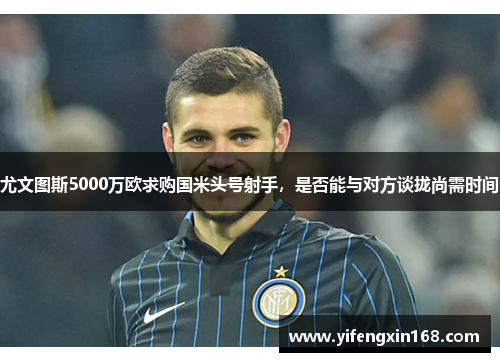 尤文图斯5000万欧求购国米头号射手，是否能与对方谈拢尚需时间