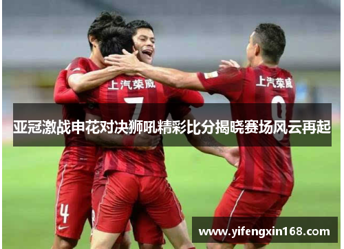 亚冠激战申花对决狮吼精彩比分揭晓赛场风云再起